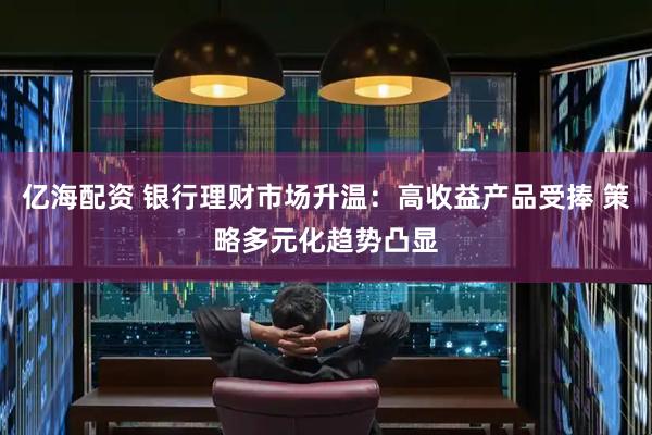 亿海配资 银行理财市场升温：高收益产品受捧 策略多元化趋势凸显