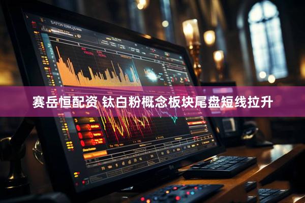 赛岳恒配资 钛白粉概念板块尾盘短线拉升