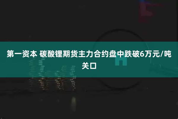 第一资本 碳酸锂期货主力合约盘中跌破6万元/吨关口