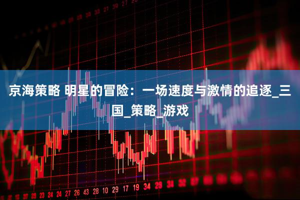 京海策略 明星的冒险：一场速度与激情的追逐_三国_策略_游戏