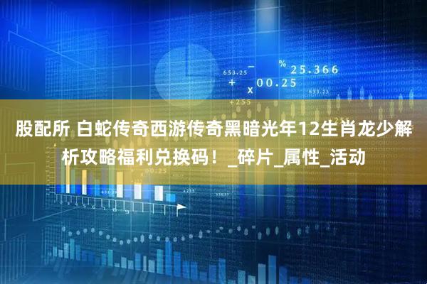 股配所 白蛇传奇西游传奇黑暗光年12生肖龙少解析攻略福利兑换码！_碎片_属性_活动