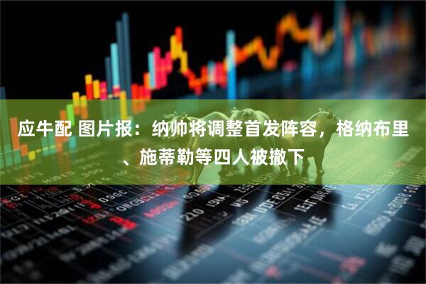 应牛配 图片报：纳帅将调整首发阵容，格纳布里、施蒂勒等四人被撤下