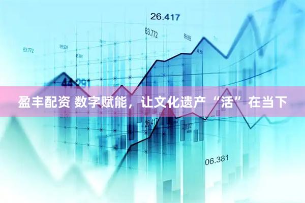 盈丰配资 数字赋能，让文化遗产 “活” 在当下