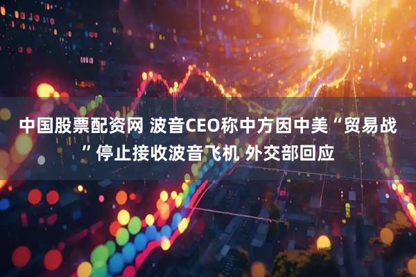中国股票配资网 波音CEO称中方因中美“贸易战”停止接收波音飞机 外交部回应