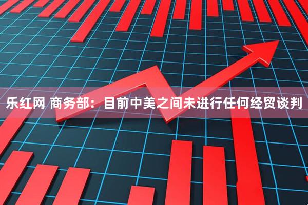 乐红网 商务部：目前中美之间未进行任何经贸谈判