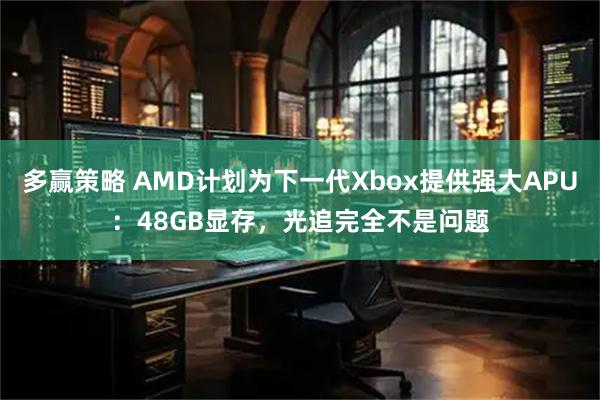 多赢策略 AMD计划为下一代Xbox提供强大APU：48GB显存，光追完全不是问题
