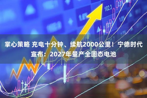 掌心策略 充电十分钟、续航2000公里！宁德时代宣布：2027年量产全固态电池