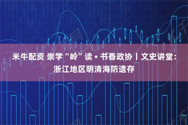 米牛配资 崇学“岭”读 • 书香政协丨文史讲堂：浙江地区明清海防遗存