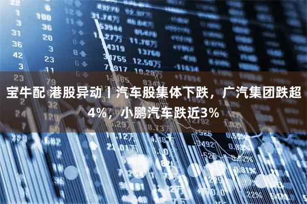 宝牛配 港股异动丨汽车股集体下跌，广汽集团跌超4%，小鹏汽车跌近3%