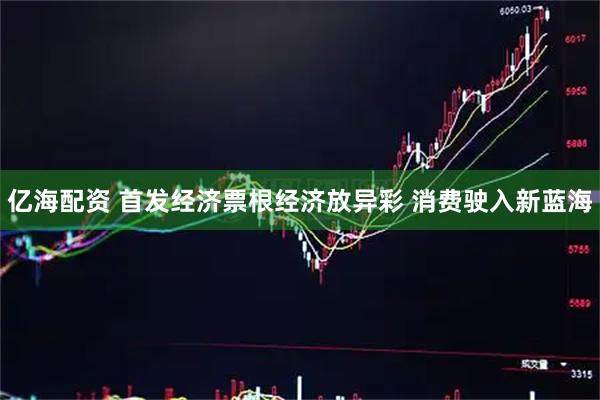 亿海配资 首发经济票根经济放异彩 消费驶入新蓝海