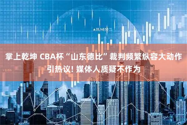 掌上乾坤 CBA杯“山东德比”裁判频繁纵容大动作引热议! 媒体人质疑不作为