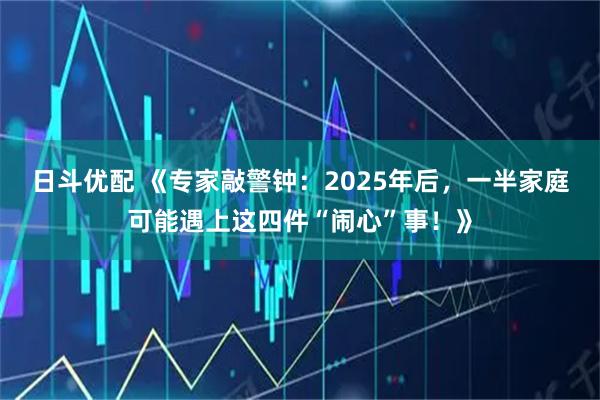 日斗优配 《专家敲警钟：2025年后，一半家庭可能遇上这四件“闹心”事！》