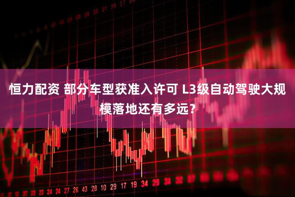 恒力配资 部分车型获准入许可 L3级自动驾驶大规模落地还有多远？