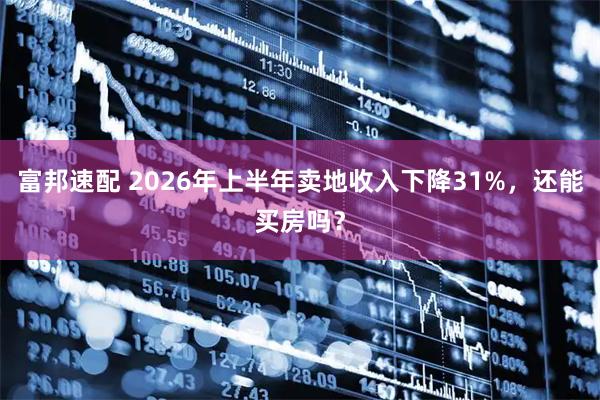 富邦速配 2026年上半年卖地收入下降31%，还能买房吗？